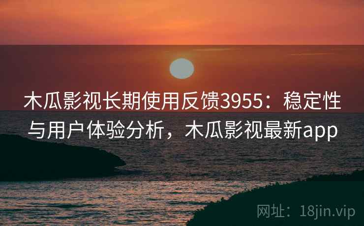 木瓜影视长期使用反馈3955：稳定性与用户体验分析，木瓜影视最新app