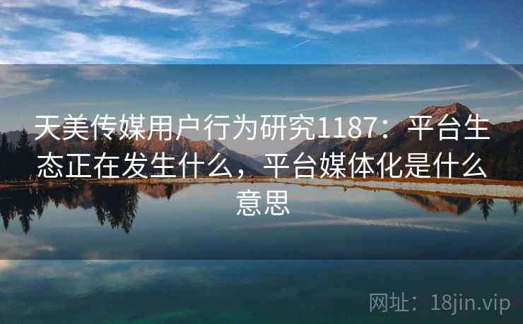 天美传媒用户行为研究1187：平台生态正在发生什么，平台媒体化是什么意思