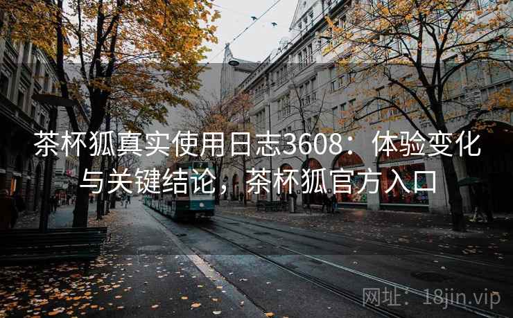 茶杯狐真实使用日志3608：体验变化与关键结论，茶杯狐官方入口