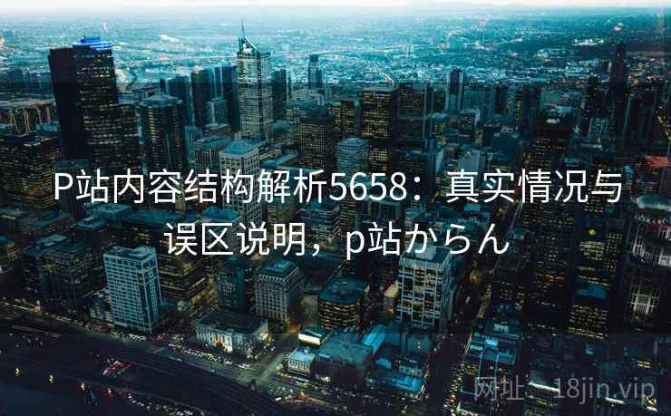 P站内容结构解析5658：真实情况与误区说明，p站からん