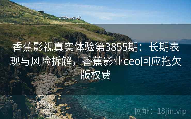 香蕉影视真实体验第3855期：长期表现与风险拆解，香蕉影业ceo回应拖欠版权费