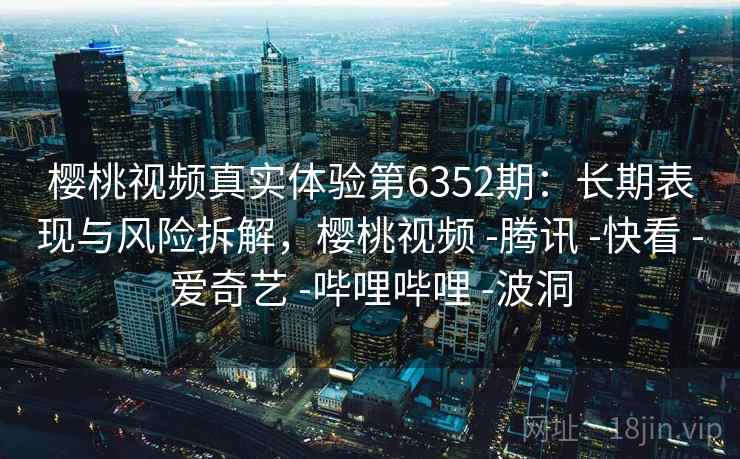 樱桃视频真实体验第6352期：长期表现与风险拆解，樱桃视频 -腾讯 -快看 -爱奇艺 -哔哩哔哩 -波洞