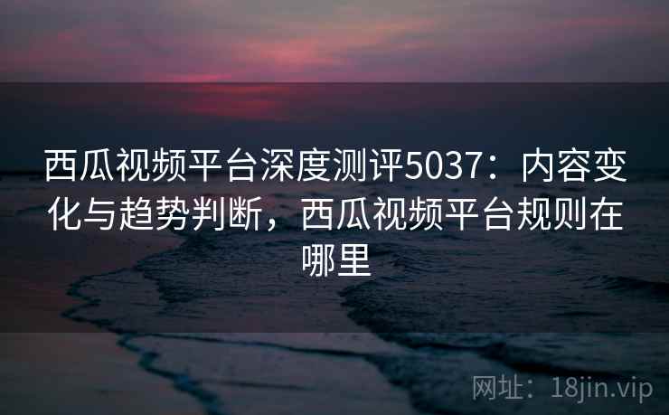 西瓜视频平台深度测评5037:内容变化与趋势判断,西瓜视频平台规则在哪里 西瓜视频平台深度测评5037:内容变化与趋势判断,西瓜视频平台规则在哪里