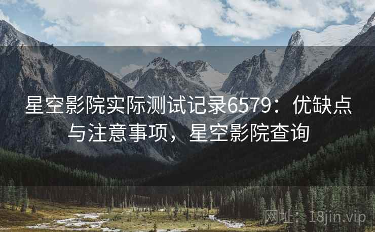 星空影院实际测试记录6579:优缺点与注意事项,星空影院查询 星空影院实际测试记录6579:优缺点与注意事项,星空影院查询