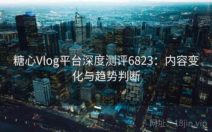 糖心Vlog平台深度测评6823：内容变化与趋势判断
