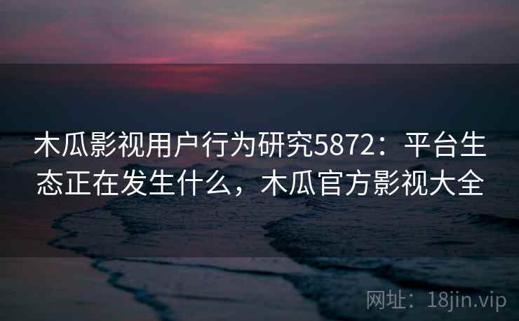 木瓜影视用户行为研究5872：平台生态正在发生什么，木瓜官方影视大全