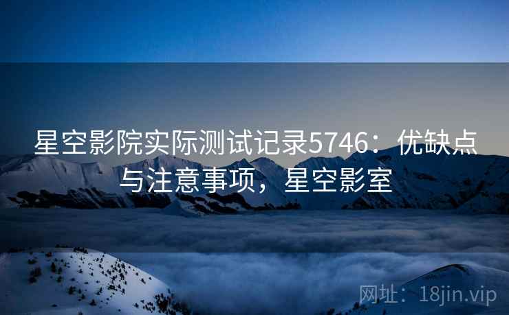星空影院实际测试记录5746：优缺点与注意事项，星空影室