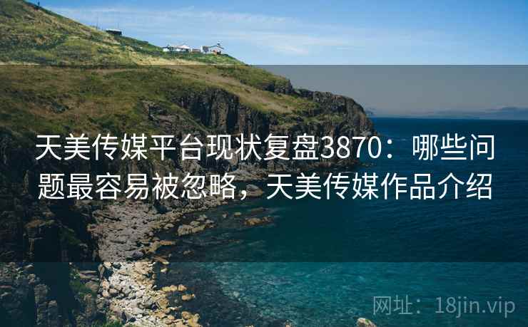 天美传媒平台现状复盘3870：哪些问题最容易被忽略，天美传媒作品介绍