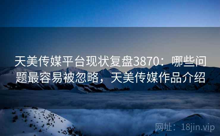 天美传媒平台现状复盘3870：哪些问题最容易被忽略，天美传媒作品介绍