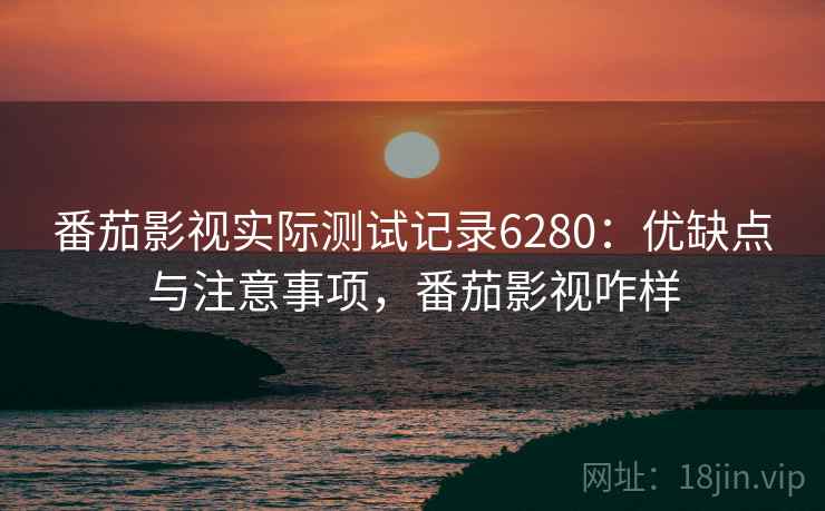 番茄影视实际测试记录6280：优缺点与注意事项，番茄影视咋样