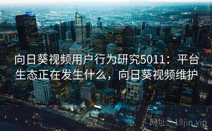 向日葵视频用户行为研究5011：平台生态正在发生什么，向日葵视频维护