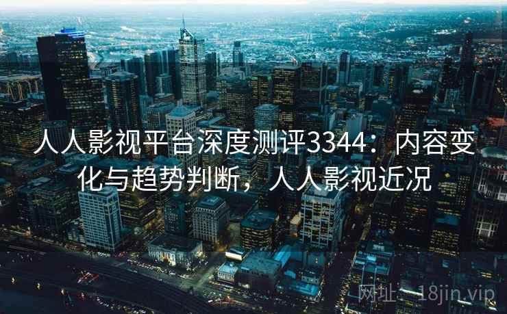 人人影视平台深度测评3344:内容变化与趋势判断,人人影视近况 人人影视平台深度测评3344:内容变化与趋势判断,人人影视近况