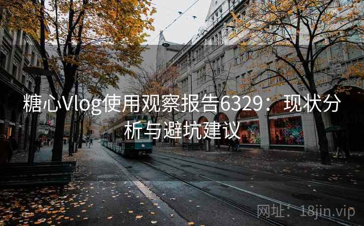 糖心Vlog使用观察报告6329：现状分析与避坑建议