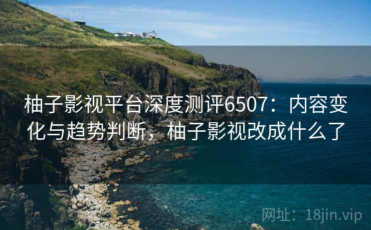 柚子影视平台深度测评6507:内容变化与趋势判断,柚子影视改成什么了 柚子影视平台深度测评6507:内容变化与趋势判断,柚子影视改成什么了