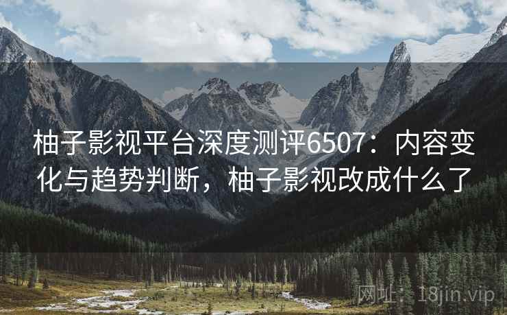 柚子影视平台深度测评6507：内容变化与趋势判断，柚子影视改成什么了