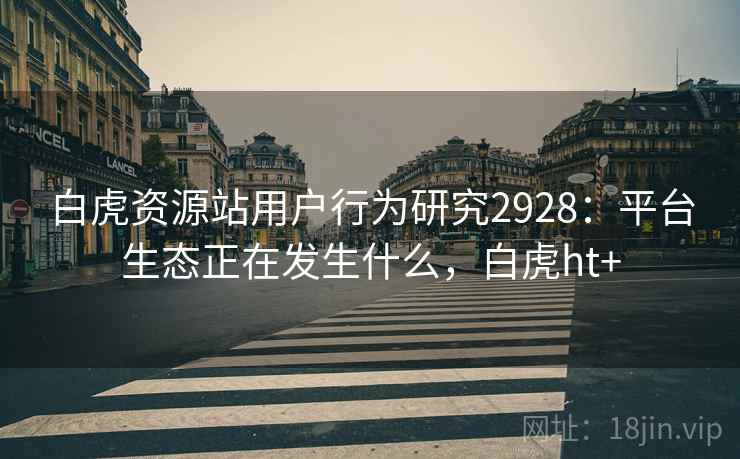 白虎资源站用户行为研究2928：平台生态正在发生什么，白虎ht+