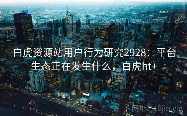 白虎资源站用户行为研究2928:平台生态正在发生什么,白虎ht+ 白虎资源站用户行为研究2928:平台生态正在发生什么,白虎ht+