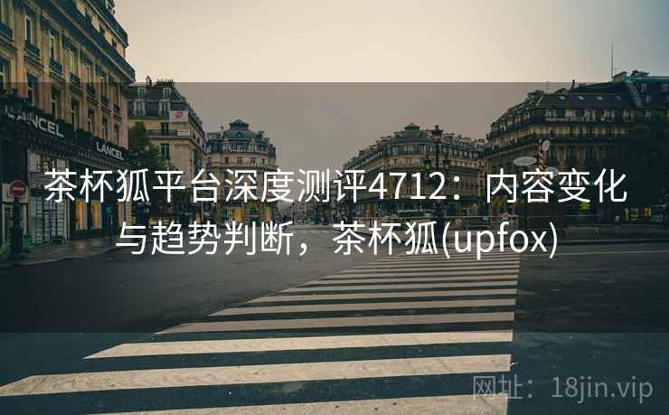 茶杯狐平台深度测评4712：内容变化与趋势判断，茶杯狐(upfox)