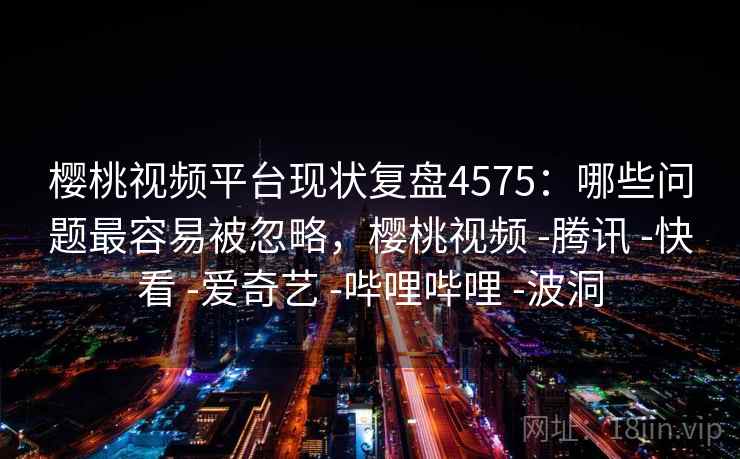 樱桃视频平台现状复盘4575:哪些问题最容易被忽略,樱桃视频 -腾讯 -快看 -爱奇艺 -哔哩哔哩 -波洞 樱桃视频平台现状复盘4575:哪些问题最容易被忽略,樱桃视频 -腾讯 -快看 -爱奇艺 -哔哩哔哩 -波洞