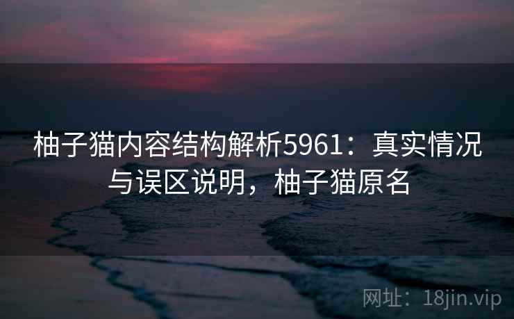 柚子猫内容结构解析5961：真实情况与误区说明，柚子猫原名
