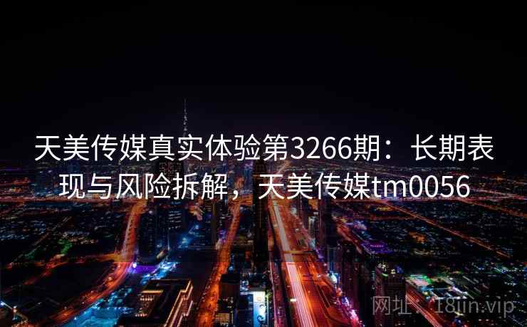 天美传媒真实体验第3266期：长期表现与风险拆解，天美传媒tm0056