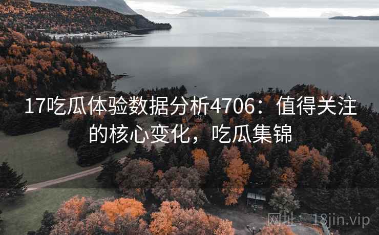 17吃瓜体验数据分析4706：值得关注的核心变化，吃瓜集锦