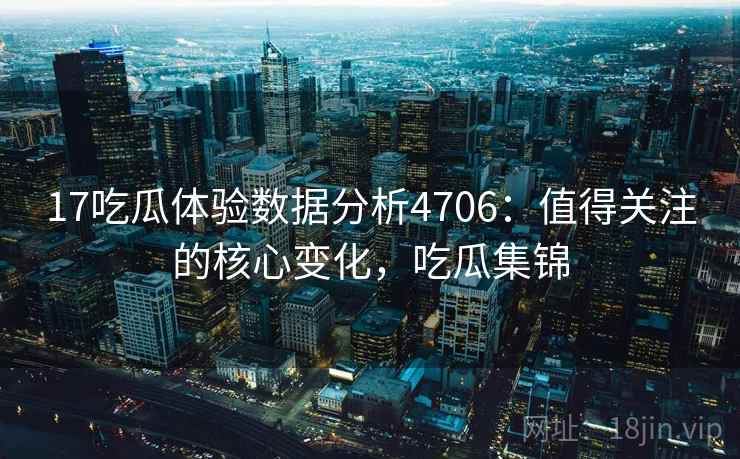 17吃瓜体验数据分析4706：值得关注的核心变化，吃瓜集锦