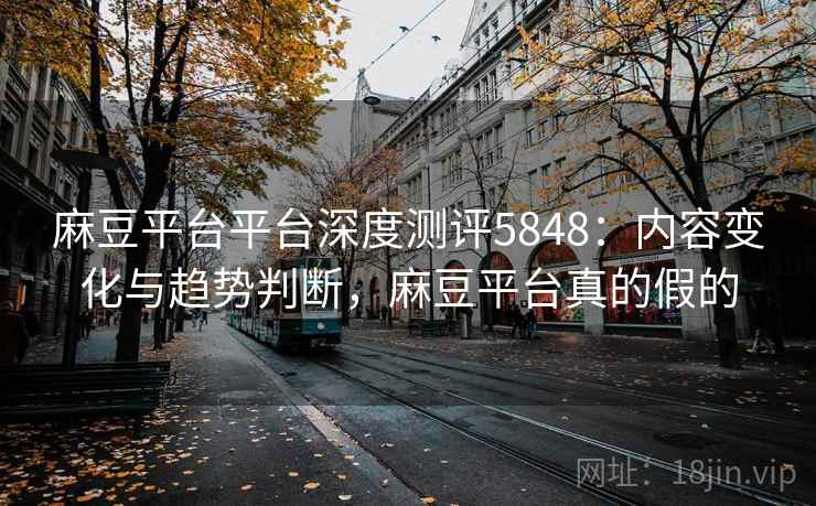 麻豆平台平台深度测评5848：内容变化与趋势判断，麻豆平台真的假的