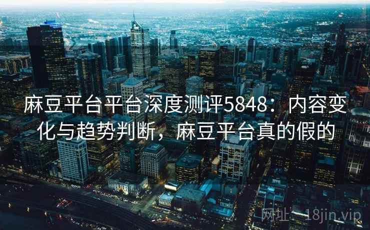 麻豆平台平台深度测评5848：内容变化与趋势判断，麻豆平台真的假的
