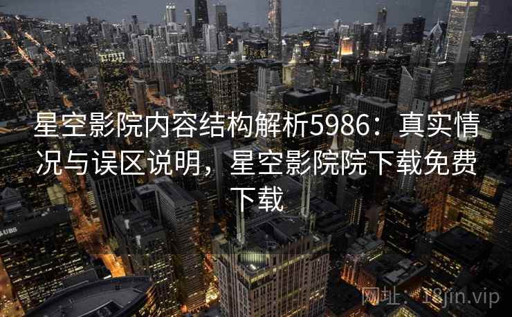 星空影院内容结构解析5986：真实情况与误区说明，星空影院院下载免费下载
