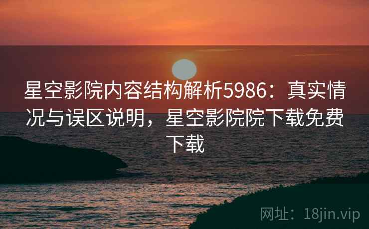 星空影院内容结构解析5986：真实情况与误区说明，星空影院院下载免费下载