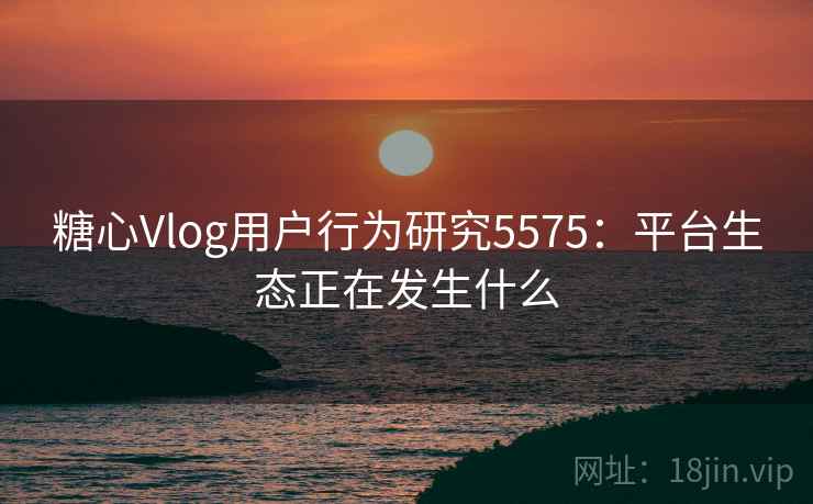 糖心Vlog用户行为研究5575:平台生态正在发生什么 糖心Vlog用户行为研究5575:平台生态正在发生什么