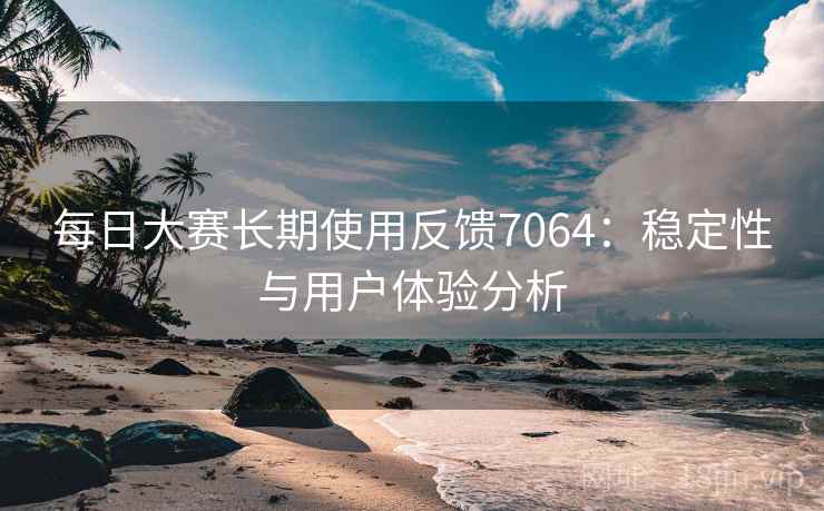 每日大赛长期使用反馈7064：稳定性与用户体验分析