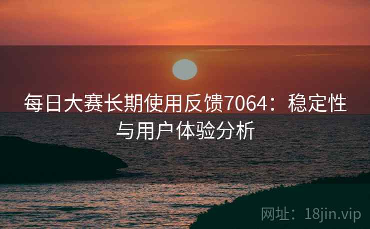 每日大赛长期使用反馈7064:稳定性与用户体验分析 每日大赛长期使用反馈7064:稳定性与用户体验分析