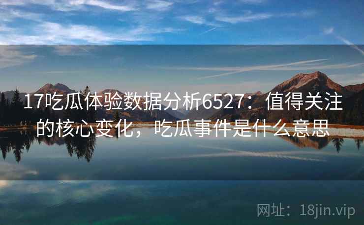 17吃瓜体验数据分析6527：值得关注的核心变化，吃瓜事件是什么意思