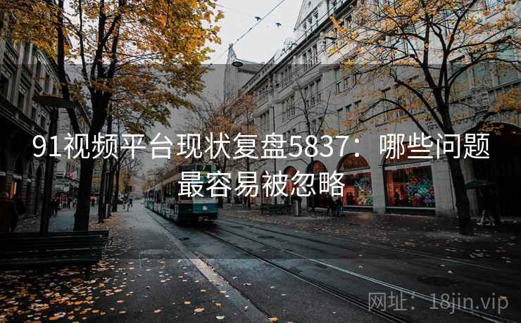 91视频平台现状复盘5837:哪些问题最容易被忽略 91视频平台现状复盘5837:哪些问题最容易被忽略