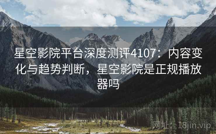 星空影院平台深度测评4107：内容变化与趋势判断，星空影院是正规播放器吗